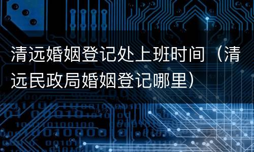 清远婚姻登记处上班时间（清远民政局婚姻登记哪里）