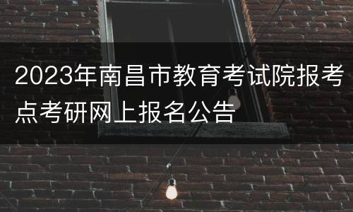 2023年南昌市教育考试院报考点考研网上报名公告
