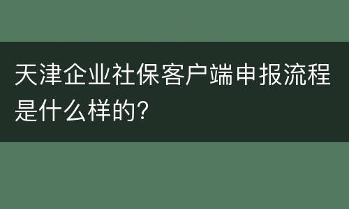 天津企业社保客户端申报流程是什么样的?
