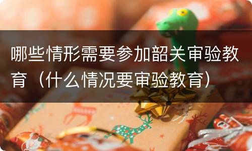哪些情形需要参加韶关审验教育（什么情况要审验教育）