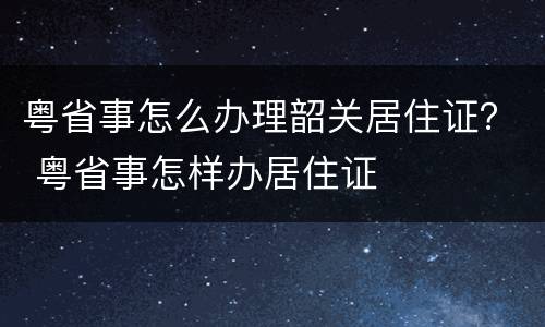 粤省事怎么办理韶关居住证？ 粤省事怎样办居住证