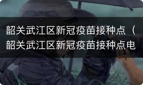韶关武江区新冠疫苗接种点（韶关武江区新冠疫苗接种点电话）