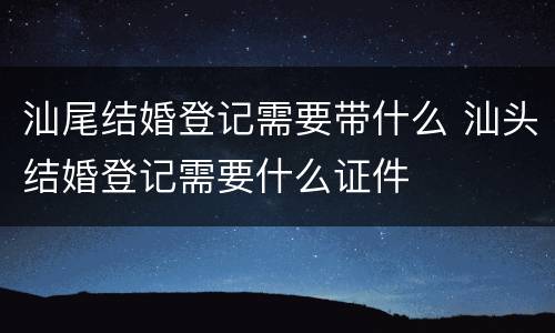 汕尾结婚登记需要带什么 汕头结婚登记需要什么证件