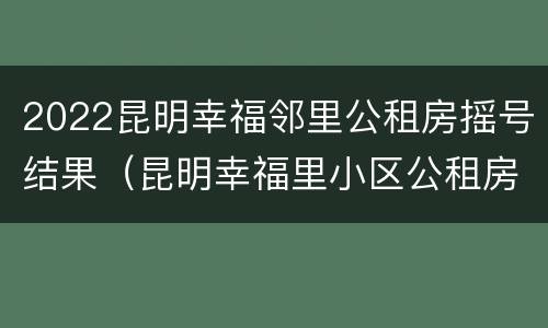 2022昆明幸福邻里公租房摇号结果（昆明幸福里小区公租房信息）