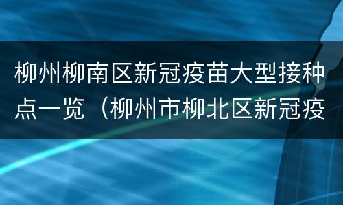 柳州柳南区新冠疫苗大型接种点一览（柳州市柳北区新冠疫苗接种）