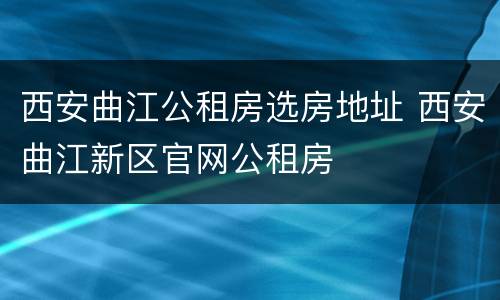 西安曲江公租房选房地址 西安曲江新区官网公租房