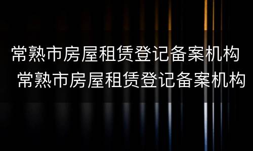 常熟市房屋租赁登记备案机构 常熟市房屋租赁登记备案机构查询