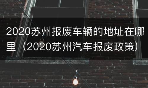 2020苏州报废车辆的地址在哪里（2020苏州汽车报废政策）