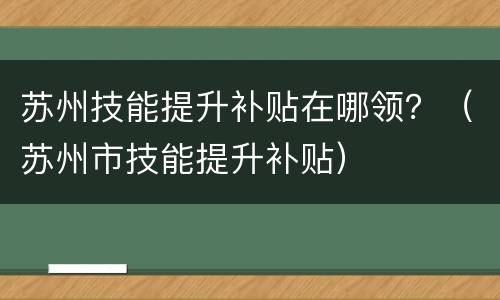 苏州技能提升补贴在哪领？（苏州市技能提升补贴）