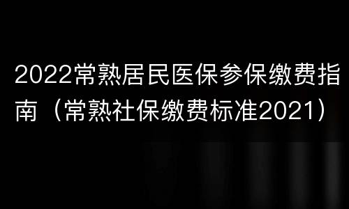 2022常熟居民医保参保缴费指南（常熟社保缴费标准2021）