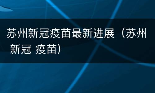 苏州新冠疫苗最新进展（苏州 新冠 疫苗）