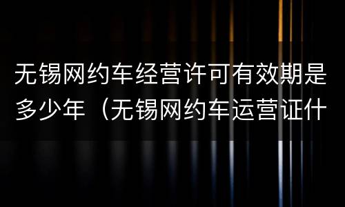 无锡网约车经营许可有效期是多少年（无锡网约车运营证什么时候停止发放）