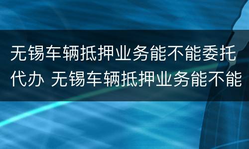 无锡车辆抵押业务能不能委托代办 无锡车辆抵押业务能不能委托代办过户