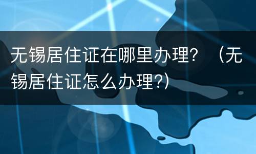 无锡居住证在哪里办理？（无锡居住证怎么办理?）