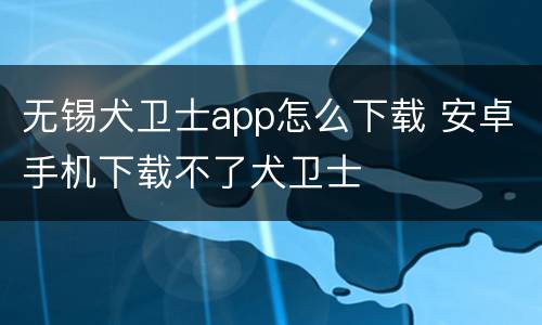 无锡犬卫士app怎么下载 安卓手机下载不了犬卫士