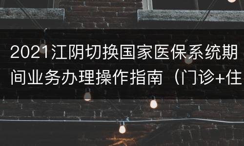 2021江阴切换国家医保系统期间业务办理操作指南（门诊+住院）