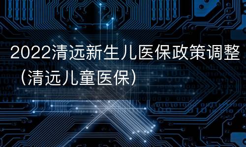 2022清远新生儿医保政策调整（清远儿童医保）