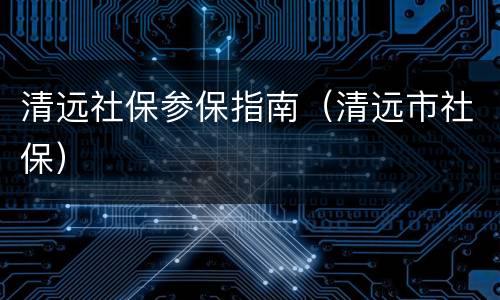 清远社保参保指南（清远市社保）