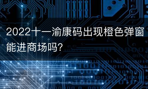 2022十一渝康码出现橙色弹窗能进商场吗？