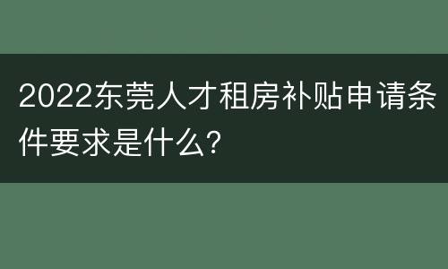 2022东莞人才租房补贴申请条件要求是什么？