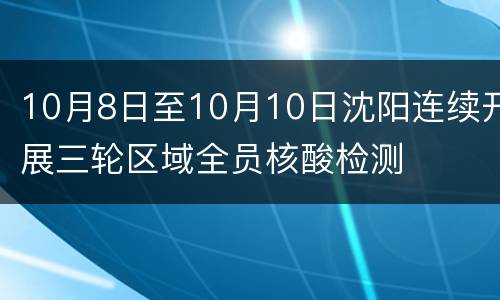 10月8日至10月10日沈阳连续开展三轮区域全员核酸检测