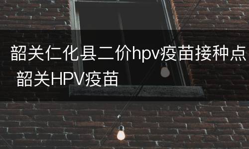 韶关仁化县二价hpv疫苗接种点 韶关HPV疫苗