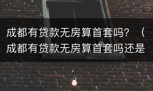 成都有贷款无房算首套吗？（成都有贷款无房算首套吗还是二套）