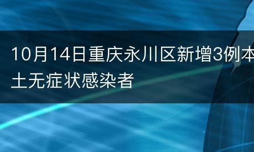 10月14日重庆永川区新增3例本土无症状感染者
