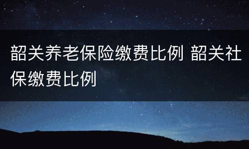 韶关养老保险缴费比例 韶关社保缴费比例