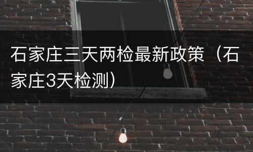 石家庄三天两检最新政策（石家庄3天检测）