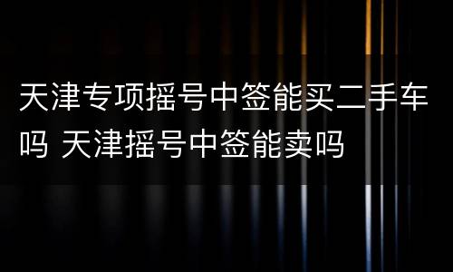 天津专项摇号中签能买二手车吗 天津摇号中签能卖吗
