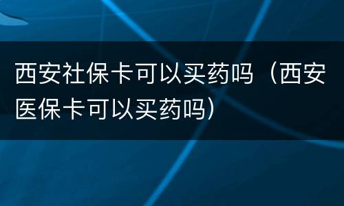 西安社保卡可以买药吗（西安医保卡可以买药吗）