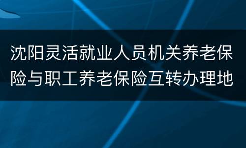 沈阳灵活就业人员机关养老保险与职工养老保险互转办理地点及电话