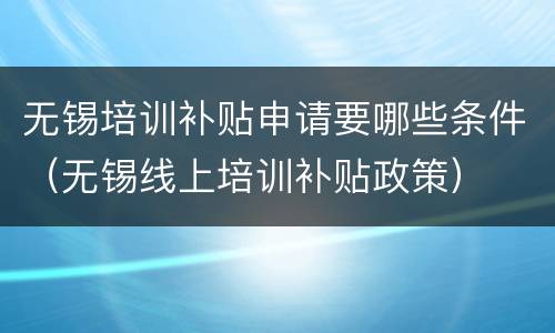 无锡培训补贴申请要哪些条件（无锡线上培训补贴政策）