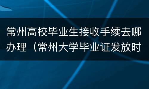 常州高校毕业生接收手续去哪办理（常州大学毕业证发放时间）