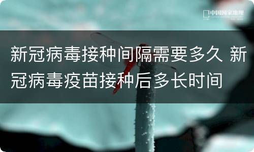 新冠病毒接种间隔需要多久 新冠病毒疫苗接种后多长时间