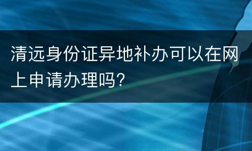 清远身份证异地补办可以在网上申请办理吗?