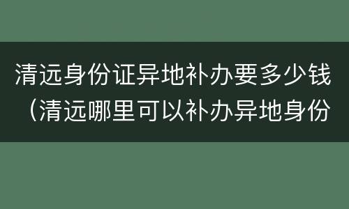 清远身份证异地补办要多少钱（清远哪里可以补办异地身份证）