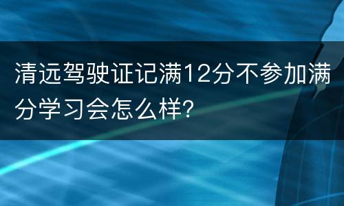 清远驾驶证记满12分不参加满分学习会怎么样？