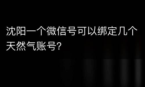 沈阳一个微信号可以绑定几个天然气账号？