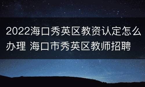 2022海口秀英区教资认定怎么办理 海口市秀英区教师招聘