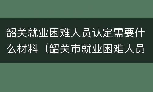 韶关就业困难人员认定需要什么材料（韶关市就业困难人员认定管理办法）