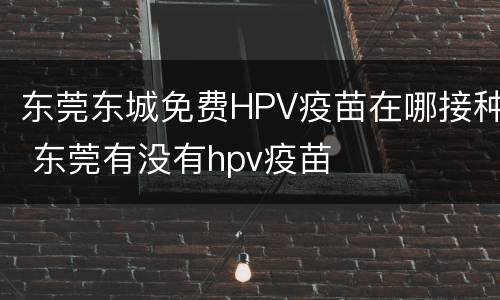东莞东城免费HPV疫苗在哪接种 东莞有没有hpv疫苗