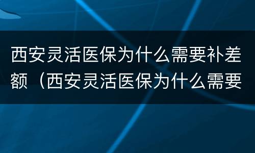 西安灵活医保为什么需要补差额（西安灵活医保为什么需要补差额呢）