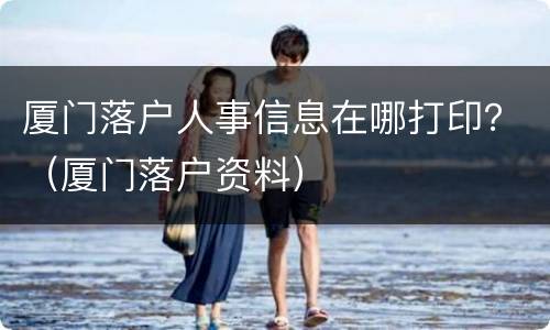 厦门落户人事信息在哪打印？（厦门落户资料）