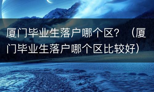 厦门毕业生落户哪个区？（厦门毕业生落户哪个区比较好）