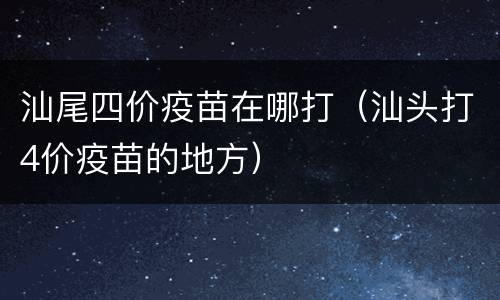 汕尾四价疫苗在哪打（汕头打4价疫苗的地方）