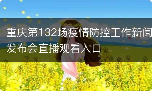 重庆第132场疫情防控工作新闻发布会直播观看入口