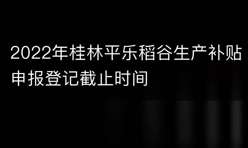 2022年桂林平乐稻谷生产补贴申报登记截止时间