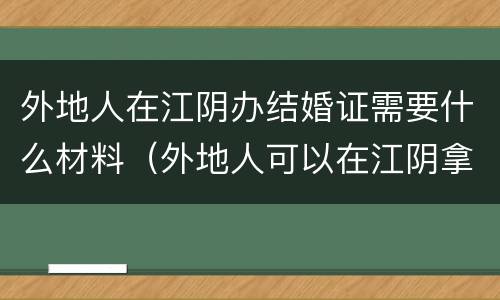 外地人在江阴办结婚证需要什么材料（外地人可以在江阴拿结婚证吗）